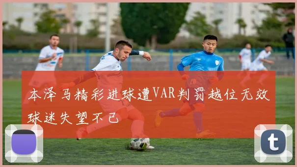 本泽马精彩进球遭VAR判罚越位无效球迷失望不已