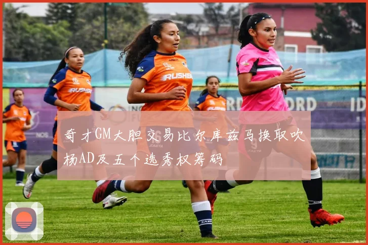 奇才GM大胆交易比尔库兹马换取吹杨AD及五个选秀权筹码