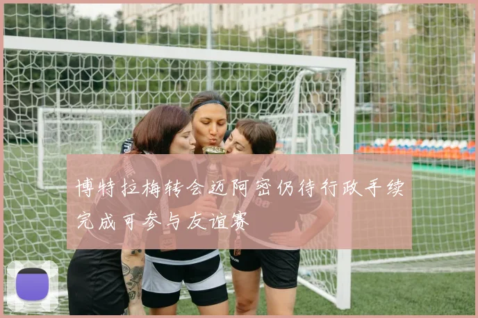 博特拉梅转会迈阿密仍待行政手续完成可参与友谊赛