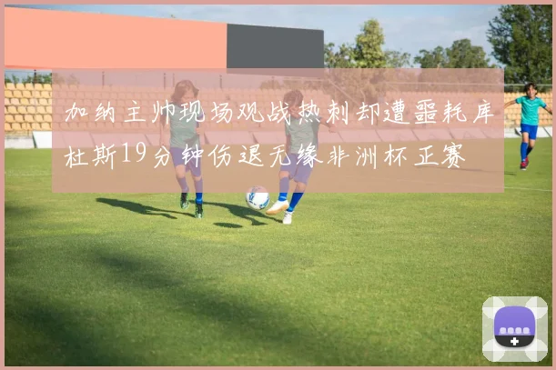 加纳主帅现场观战热刺却遭噩耗库杜斯19分钟伤退无缘非洲杯正赛
