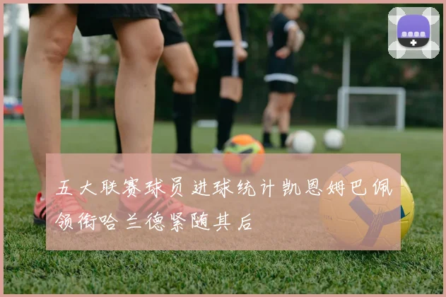 五大联赛球员进球统计凯恩姆巴佩领衔哈兰德紧随其后