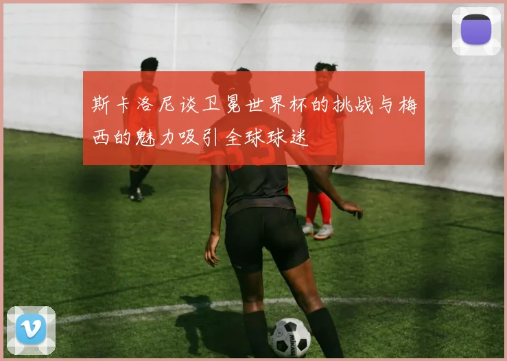 斯卡洛尼谈卫冕世界杯的挑战与梅西的魅力吸引全球球迷