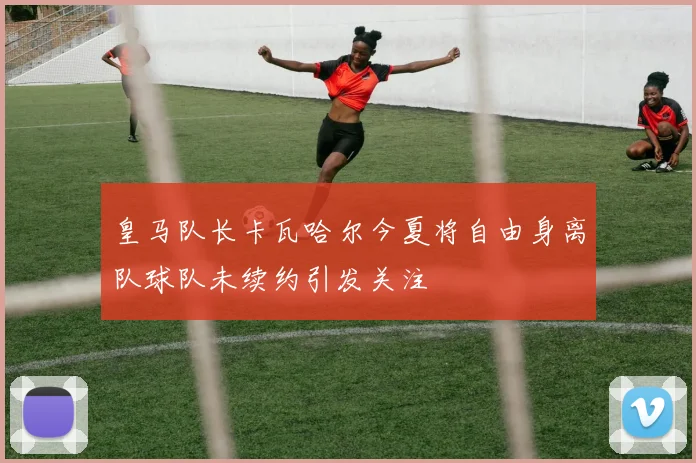 皇马队长卡瓦哈尔今夏将自由身离队球队未续约引发关注