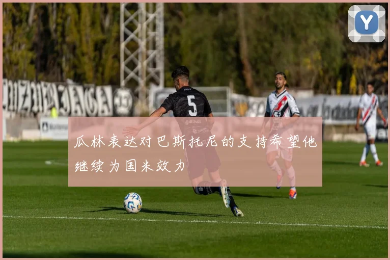 瓜林表达对巴斯托尼的支持希望他继续为国米效力