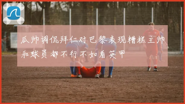 瓜帅调侃拜仁对巴黎表现糟糕主帅和球员都不行不如看英甲