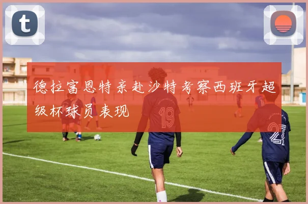 德拉富恩特亲赴沙特考察西班牙超级杯球员表现