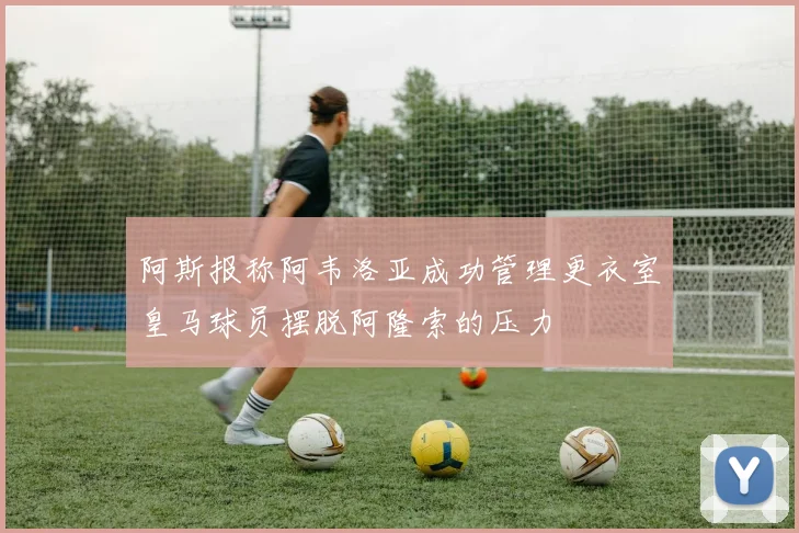 阿斯报称阿韦洛亚成功管理更衣室皇马球员摆脱阿隆索的压力