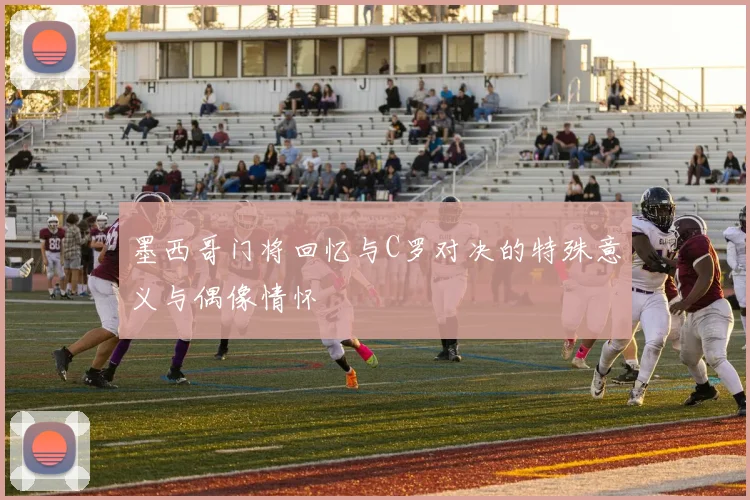 墨西哥门将回忆与C罗对决的特殊意义与偶像情怀