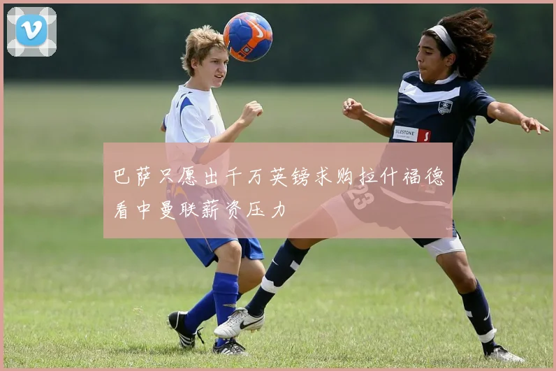 巴萨只愿出千万英镑求购拉什福德看中曼联薪资压力