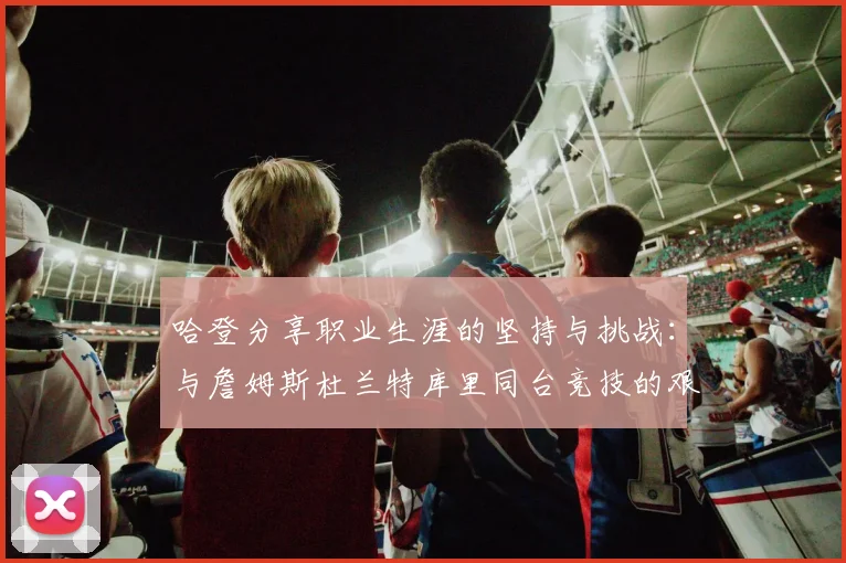 哈登分享职业生涯的坚持与挑战：与詹姆斯杜兰特库里同台竞技的艰辛